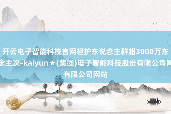 开云电子智能科技官网袒护东说念主群超3000万东说念主次-kaiyun★(集团)电子智能科技股份有限公司网站