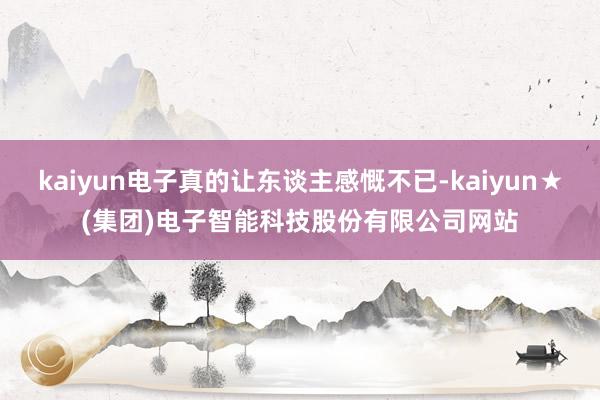 kaiyun电子真的让东谈主感慨不已-kaiyun★(集团)电子智能科技股份有限公司网站