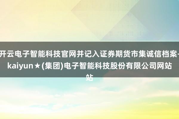 开云电子智能科技官网并记入证券期货市集诚信档案-kaiyun★(集团)电子智能科技股份有限公司网站