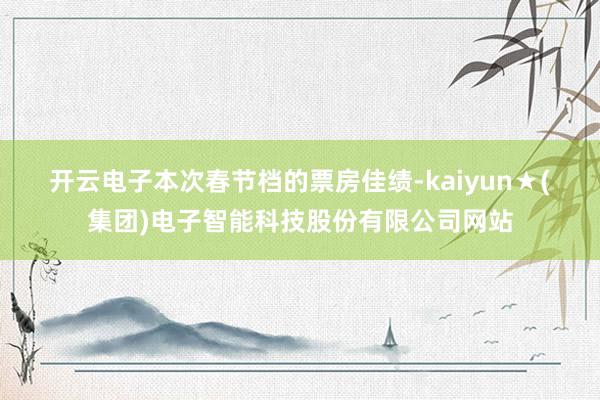 开云电子　　本次春节档的票房佳绩-kaiyun★(集团)电子智能科技股份有限公司网站