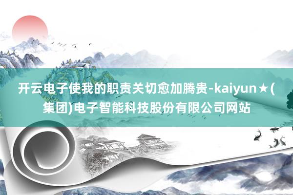 开云电子使我的职责关切愈加腾贵-kaiyun★(集团)电子智能科技股份有限公司网站