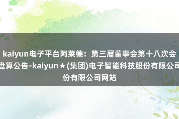 kaiyun电子平台阿莱德：第三届董事会第十八次会议有盘算公告-kaiyun★(集团)电子智能科技股份有限公司网站