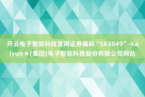 开云电子智能科技官网证券编码“563849”-kaiyun★(集团)电子智能科技股份有限公司网站