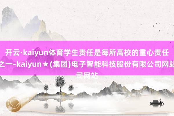 开云·kaiyun体育学生责任是每所高校的重心责任之一-kaiyun★(集团)电子智能科技股份有限公司网站