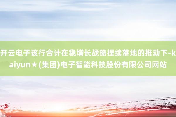 开云电子该行合计在稳增长战略捏续落地的推动下-kaiyun★(集团)电子智能科技股份有限公司网站