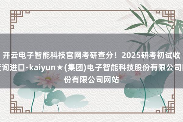 开云电子智能科技官网考研查分！2025研考初试收货查询进口-kaiyun★(集团)电子智能科技股份有限公司网站
