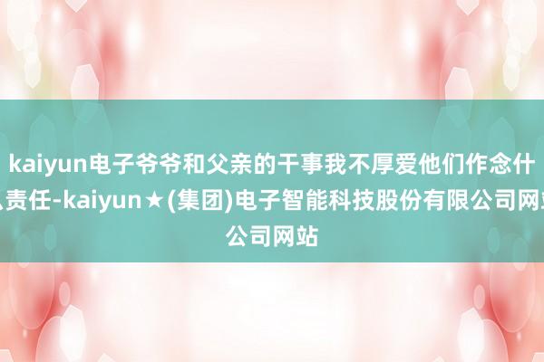 kaiyun电子爷爷和父亲的干事我不厚爱他们作念什么责任-kaiyun★(集团)电子智能科技股份有限公司网站
