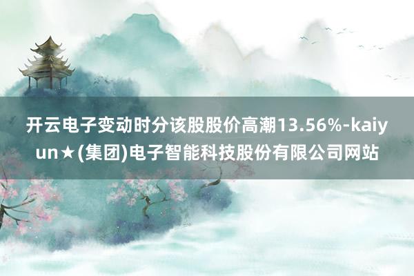开云电子变动时分该股股价高潮13.56%-kaiyun★(集团)电子智能科技股份有限公司网站