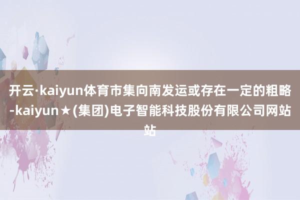 开云·kaiyun体育市集向南发运或存在一定的粗略-kaiyun★(集团)电子智能科技股份有限公司网站