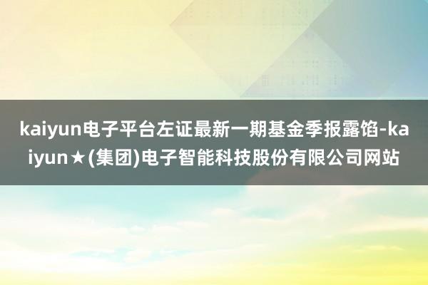 kaiyun电子平台左证最新一期基金季报露馅-kaiyun★(集团)电子智能科技股份有限公司网站