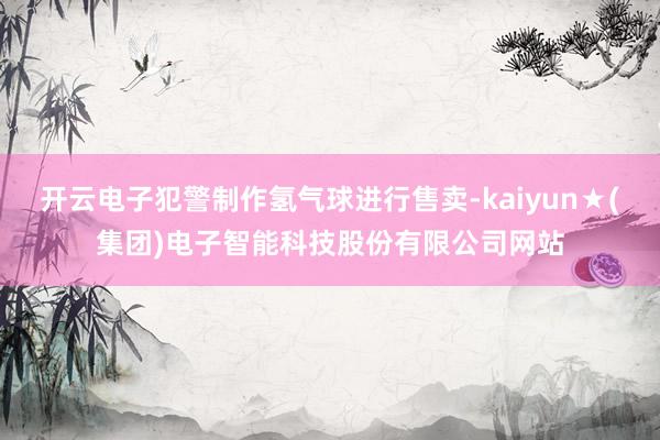 开云电子犯警制作氢气球进行售卖-kaiyun★(集团)电子智能科技股份有限公司网站