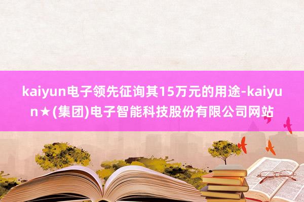 kaiyun电子领先征询其15万元的用途-kaiyun★(集团)电子智能科技股份有限公司网站