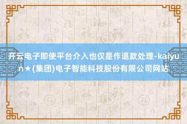 开云电子即使平台介入也仅是作退款处理-kaiyun★(集团)电子智能科技股份有限公司网站