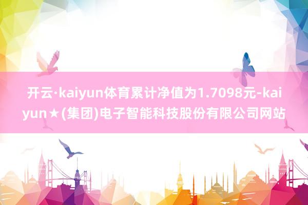 开云·kaiyun体育累计净值为1.7098元-kaiyun★(集团)电子智能科技股份有限公司网站