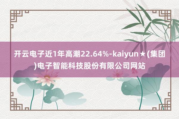 开云电子近1年高潮22.64%-kaiyun★(集团)电子智能科技股份有限公司网站
