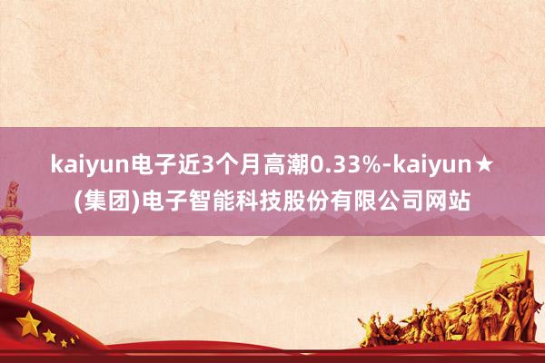 kaiyun电子近3个月高潮0.33%-kaiyun★(集团)电子智能科技股份有限公司网站