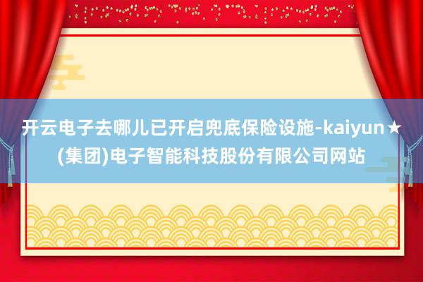 开云电子去哪儿已开启兜底保险设施-kaiyun★(集团)电子智能科技股份有限公司网站