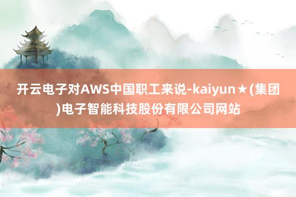 开云电子对AWS中国职工来说-kaiyun★(集团)电子智能科技股份有限公司网站