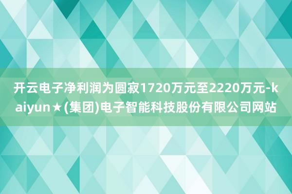 开云电子净利润为圆寂1720万元至2220万元-kaiyun★(集团)电子智能科技股份有限公司网站