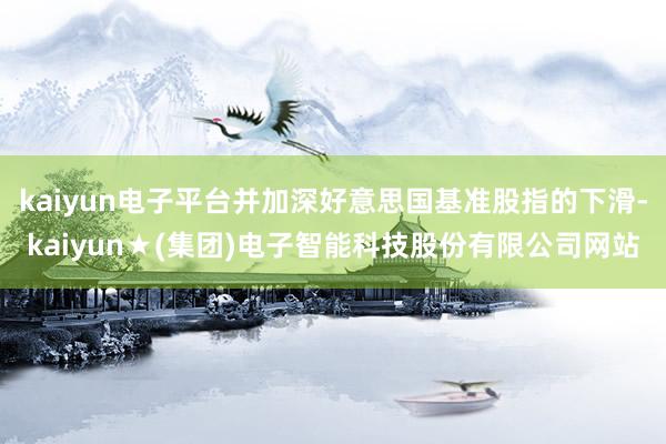 kaiyun电子平台并加深好意思国基准股指的下滑-kaiyun★(集团)电子智能科技股份有限公司网站