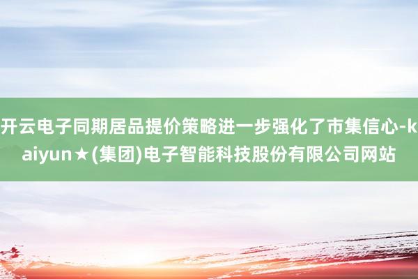 开云电子同期居品提价策略进一步强化了市集信心-kaiyun★(集团)电子智能科技股份有限公司网站