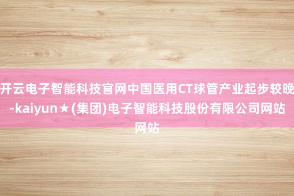 开云电子智能科技官网中国医用CT球管产业起步较晚-kaiyun★(集团)电子智能科技股份有限公司网站