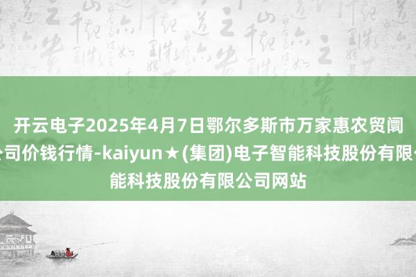 开云电子2025年4月7日鄂尔多斯市万家惠农贸阛阓有限公司价钱行情-kaiyun★(集团)电子智能科技股份有限公司网站