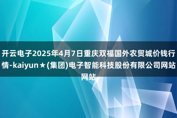 开云电子2025年4月7日重庆双福国外农贸城价钱行情-kaiyun★(集团)电子智能科技股份有限公司网站