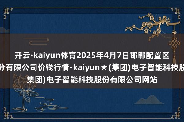 开云·kaiyun体育2025年4月7日邯郸配置区滏东当代农业处分有限公司价钱行情-kaiyun★(集团)电子智能科技股份有限公司网站