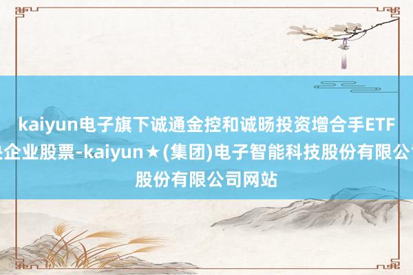 kaiyun电子旗下诚通金控和诚旸投资增合手ETF和中央企业股票-kaiyun★(集团)电子智能科技股份有限公司网站