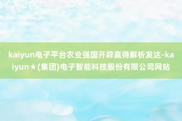 kaiyun电子平台农业强国开辟赢得解析发达-kaiyun★(集团)电子智能科技股份有限公司网站