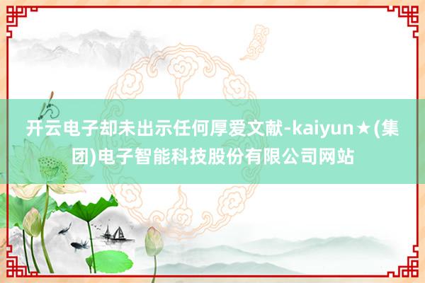 开云电子却未出示任何厚爱文献-kaiyun★(集团)电子智能科技股份有限公司网站