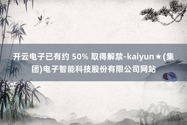 开云电子已有约 50% 取得解禁-kaiyun★(集团)电子智能科技股份有限公司网站