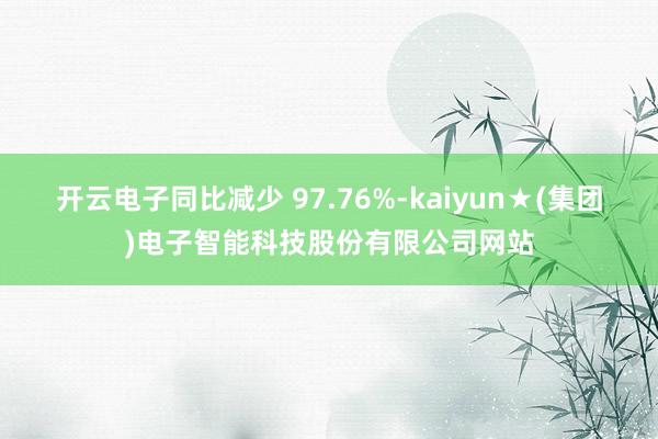 开云电子同比减少 97.76%-kaiyun★(集团)电子智能科技股份有限公司网站