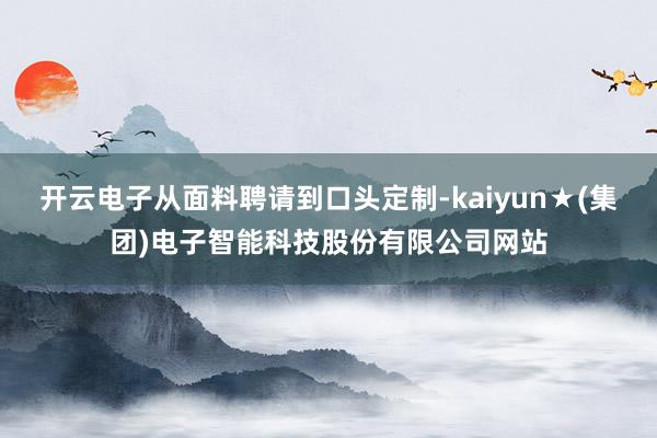 开云电子从面料聘请到口头定制-kaiyun★(集团)电子智能科技股份有限公司网站