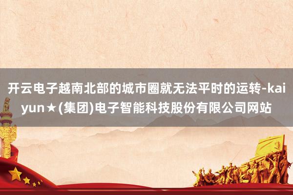 开云电子越南北部的城市圈就无法平时的运转-kaiyun★(集团)电子智能科技股份有限公司网站
