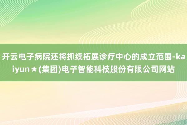 开云电子病院还将抓续拓展诊疗中心的成立范围-kaiyun★(集团)电子智能科技股份有限公司网站
