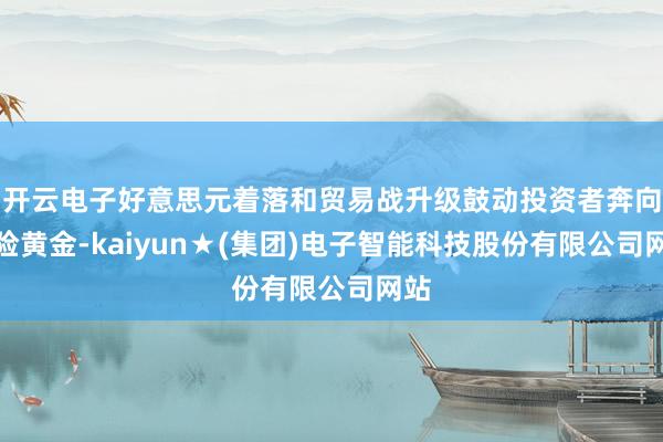 开云电子好意思元着落和贸易战升级鼓动投资者奔向避险黄金-kaiyun★(集团)电子智能科技股份有限公司网站