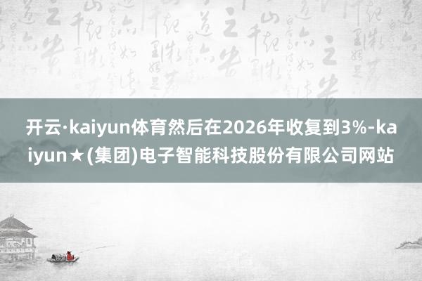 开云·kaiyun体育然后在2026年收复到3%-kaiyun★(集团)电子智能科技股份有限公司网站
