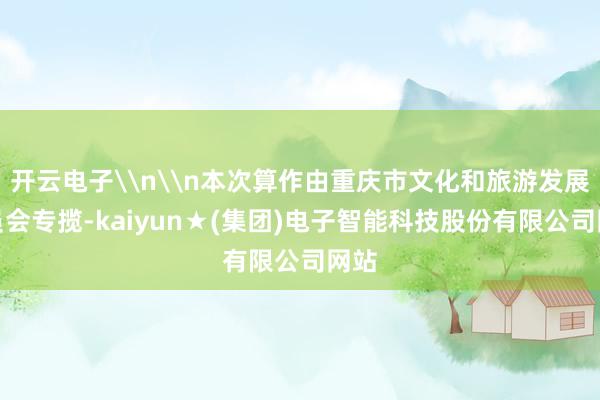 开云电子\n\n本次算作由重庆市文化和旅游发展委员会专揽-kaiyun★(集团)电子智能科技股份有限公司网站
