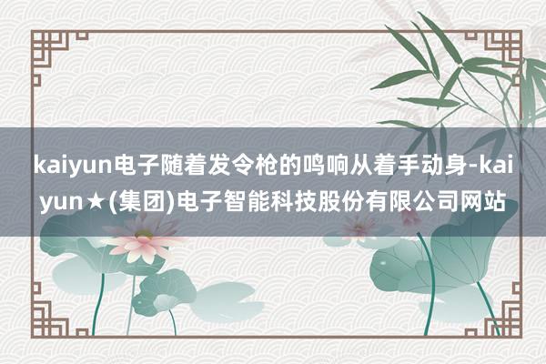 kaiyun电子随着发令枪的鸣响从着手动身-kaiyun★(集团)电子智能科技股份有限公司网站
