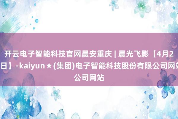 开云电子智能科技官网晨安重庆 | 晨光飞影【4月21日】-kaiyun★(集团)电子智能科技股份有限公司网站