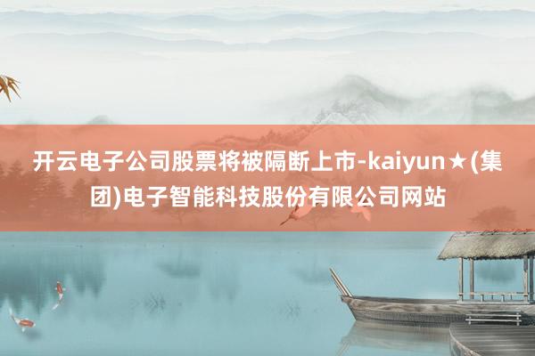 开云电子公司股票将被隔断上市-kaiyun★(集团)电子智能科技股份有限公司网站