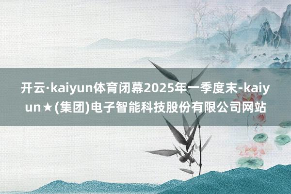 开云·kaiyun体育闭幕2025年一季度末-kaiyun★(集团)电子智能科技股份有限公司网站