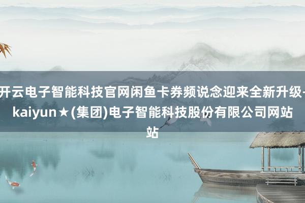 开云电子智能科技官网闲鱼卡券频说念迎来全新升级-kaiyun★(集团)电子智能科技股份有限公司网站