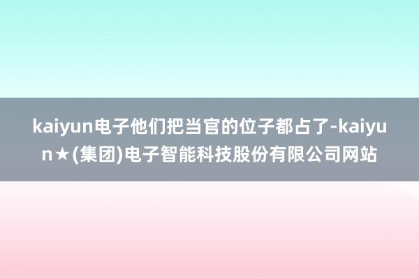 kaiyun电子他们把当官的位子都占了-kaiyun★(集团)电子智能科技股份有限公司网站