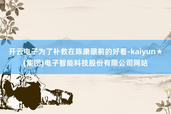 开云电子为了补救在陈康眼前的好看-kaiyun★(集团)电子智能科技股份有限公司网站