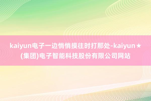kaiyun电子一边悄悄摸往时打那处-kaiyun★(集团)电子智能科技股份有限公司网站