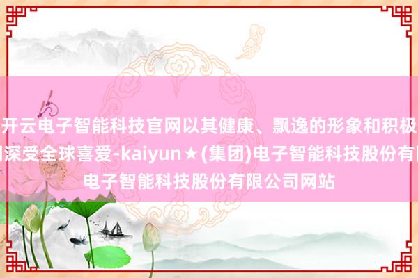 开云电子智能科技官网以其健康、飘逸的形象和积极朝上的格调深受全球喜爱-kaiyun★(集团)电子智能科技股份有限公司网站