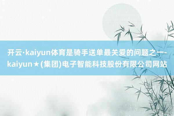 开云·kaiyun体育是骑手送单最关爱的问题之一-kaiyun★(集团)电子智能科技股份有限公司网站